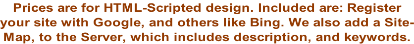 Prices are for HTML-Scripted design. Included are: Register  your site with Google, and others like Bing. We also add a Site- Map, to the Server, which includes description, and keywords.